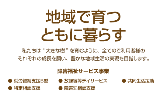 地域で育つ ともに暮らす。 私たちは“大きな樹”を育むように、全てのご利用者様のそれぞれの成長を願い、豊かな地域生活の実現を目指します。・就労継続支援B型,・特定相談支援,・放課後等デイサービス,・障害児相談支援,・共同生活援助